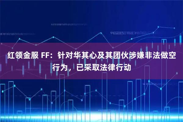 红领金服 FF：针对华其心及其团伙涉嫌非法做空行为，已采取法律行动