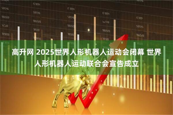 高升网 2025世界人形机器人运动会闭幕 世界人形机器人运动联合会宣告成立