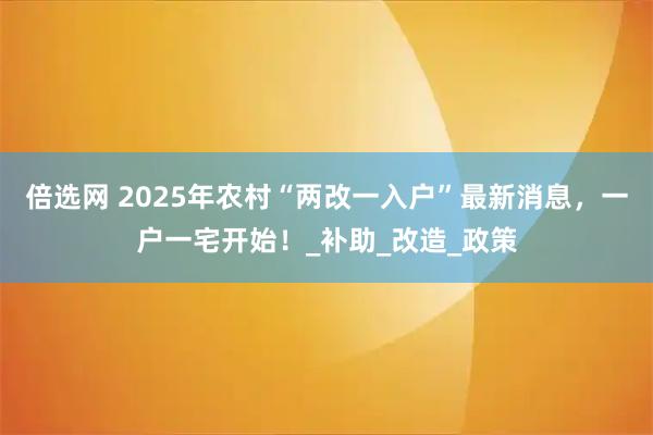 倍选网 2025年农村“两改一入户”最新消息，一户一宅开始！_补助_改造_政策