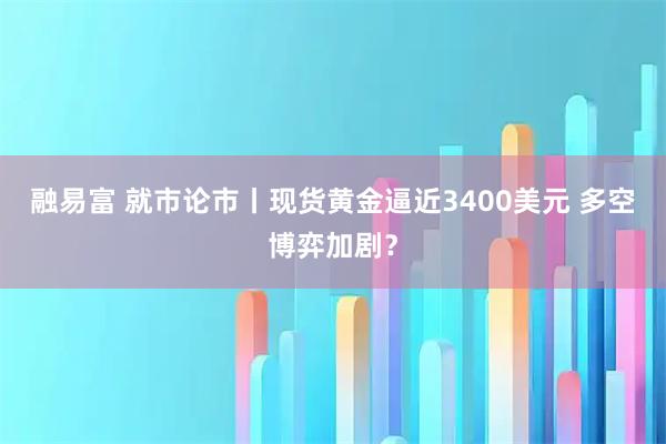 融易富 就市论市丨现货黄金逼近3400美元 多空博弈加剧？