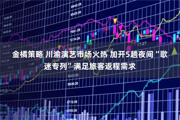 金橘策略 川渝演艺市场火热 加开5趟夜间“歌迷专列”满足旅客返程需求