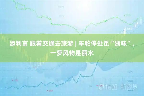 添利富 跟着交通去旅游 | 车轮停处觅“浙味”，一箩风物是丽水