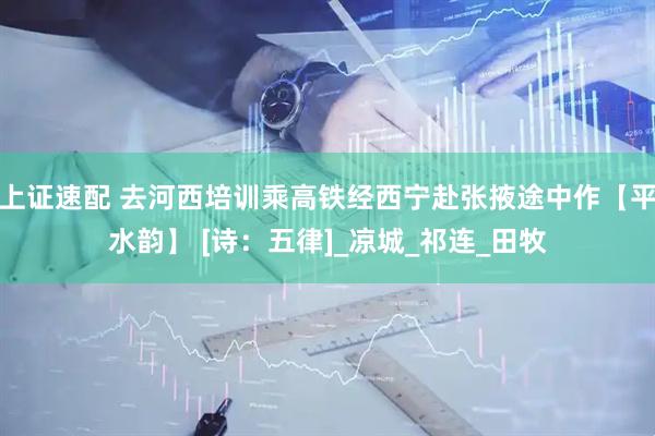 上证速配 去河西培训乘高铁经西宁赴张掖途中作【平水韵】 [诗：五律]_凉城_祁连_田牧