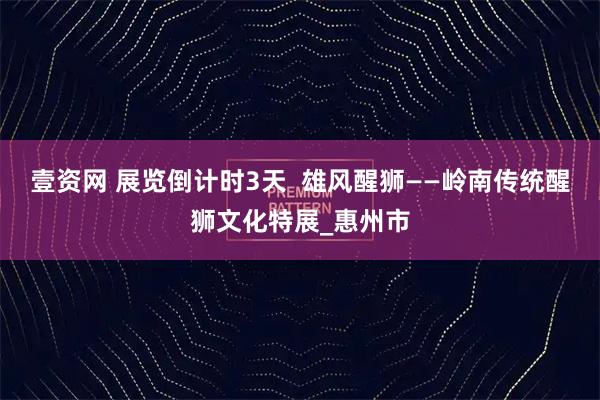 壹资网 展览倒计时3天  雄风醒狮——岭南传统醒狮文化特展_惠州市