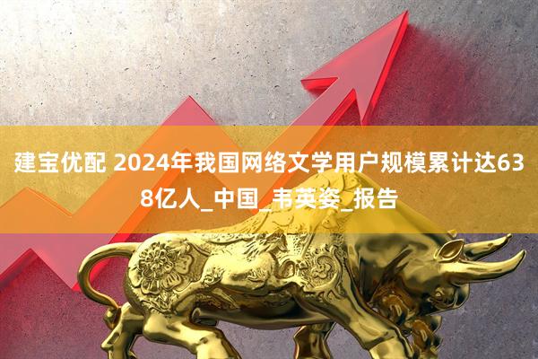 建宝优配 2024年我国网络文学用户规模累计达638亿人_中国_韦英姿_报告