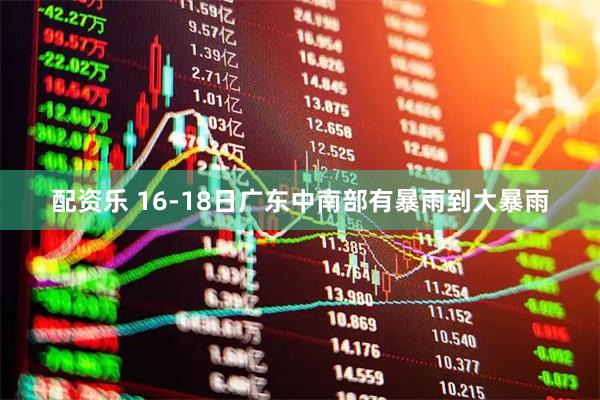 配资乐 16-18日广东中南部有暴雨到大暴雨