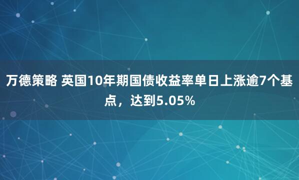 万德策略 英国10年期国债收益率单日上涨逾7个基点，达到5.05%