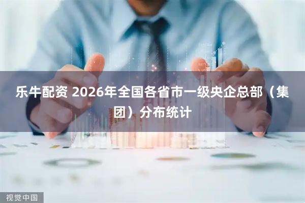 乐牛配资 2026年全国各省市一级央企总部（集团）分布统计