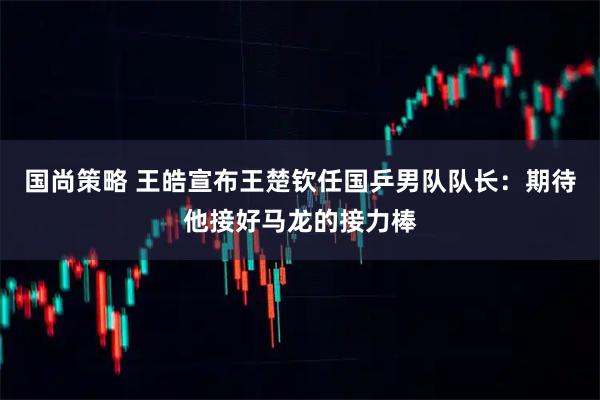 国尚策略 王皓宣布王楚钦任国乒男队队长：期待他接好马龙的接力棒