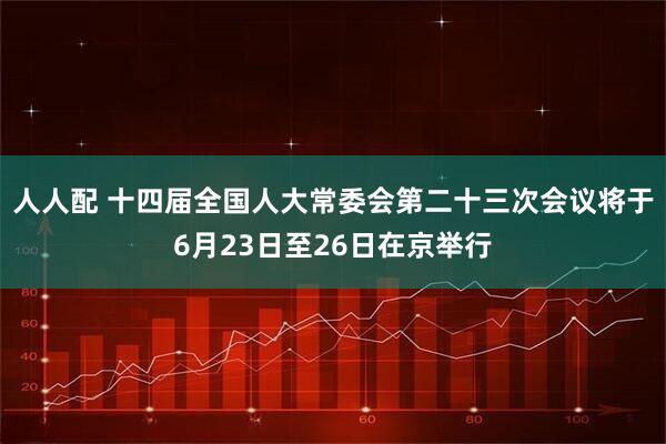 人人配 十四届全国人大常委会第二十三次会议将于6月23日至26日在京举行