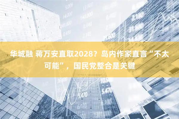 华城融 蒋万安直取2028？岛内作家直言“不太可能”，国民党整合是关键