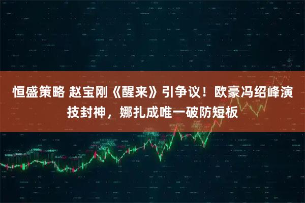 恒盛策略 赵宝刚《醒来》引争议！欧豪冯绍峰演技封神，娜扎成唯一破防短板